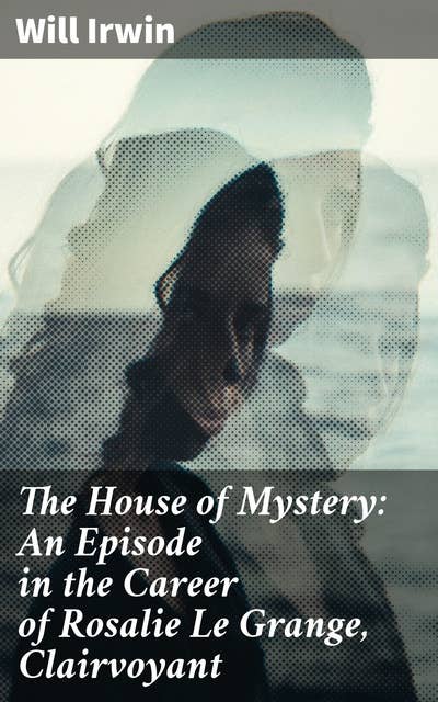 The House of Mystery: An Episode in the Career of Rosalie Le Grange, Clairvoyant: A Clairvoyant's Journey into the House of Secrets