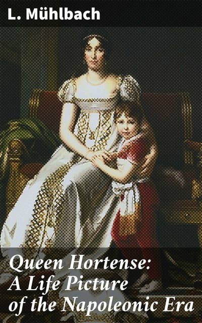 Queen Hortense: A Life Picture of the Napoleonic Era: Intrigues, Romances, and Power Struggles of the Napoleonic Era