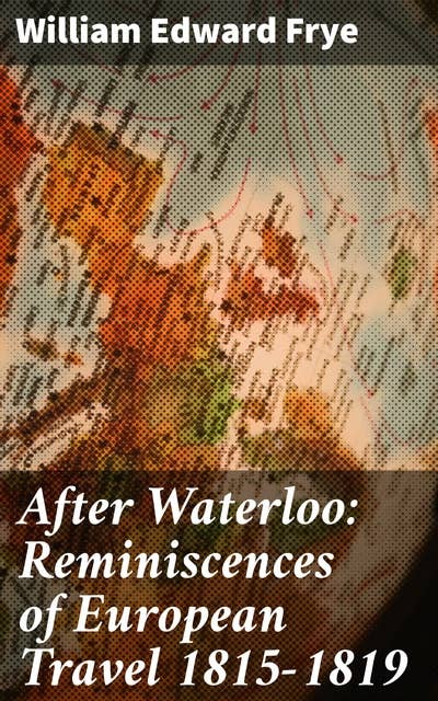 After Waterloo: Reminiscences of European Travel 1815-1819: Journey Through Post-Napoleonic Europe: A Travelogue of 19th Century Society and Landscapes