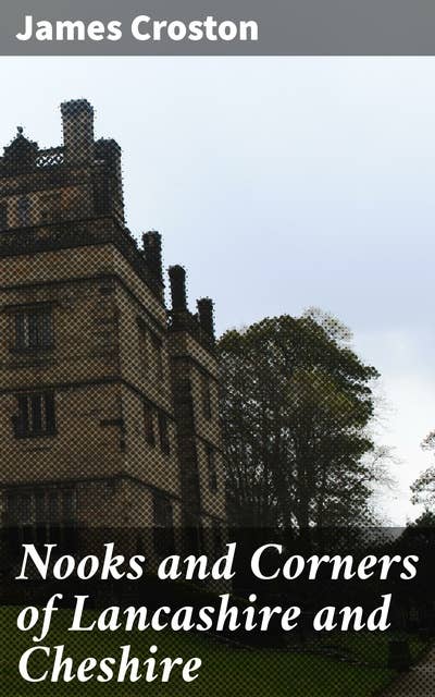 Nooks and Corners of Lancashire and Cheshire: A Wayfarer's Notes in the Palatine Counties, Historical, Legendary, Genealogical, and Descriptive