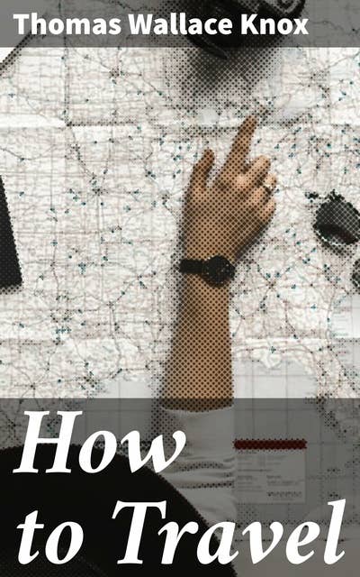 How to Travel: Hints, Advice, and Suggestions to Travelers by Land and Sea all over the Globe
