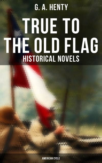 True to the Old Flag (Historical Novels - American Cycle): Tale of the American War of Independence, With Wolfe in Canada, Captain Bayley's Heir…