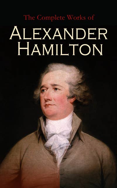 The Complete Works of Alexander Hamilton: The Federalist Papers, The Continentalist, A Full Vindication, Private Correspondence & Biography