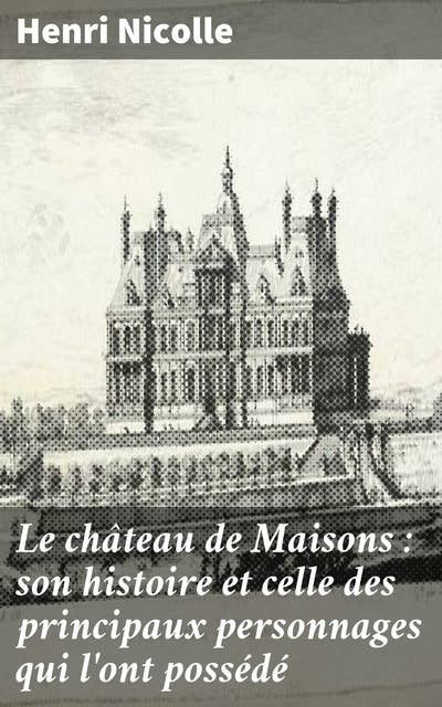 Le château de Maisons : son histoire et celle des principaux personnages qui l'ont possédé: Exploration historique du château de Maisons et de ses illustres résidents