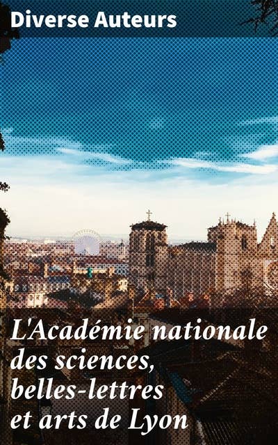 L'Académie nationale des sciences, belles-lettres et arts de Lyon: Compte rendu, discours, mémoires divers