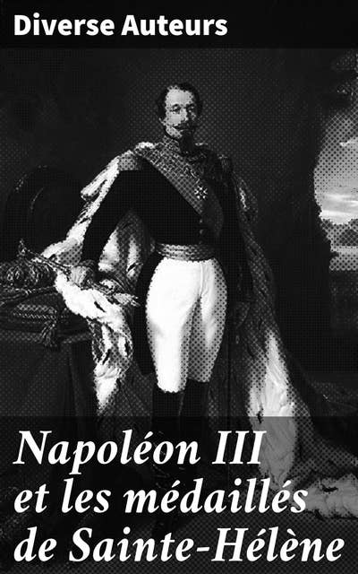 Napoléon III et les médaillés de Sainte-Hélène: Les intrigues politiques et sociales de Napoléon III révélées à travers ses médaillés de Sainte-Hélène