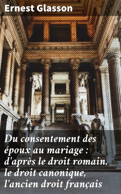 Du consentement des époux au mariage : d'après le droit romain, le droit canonique, l'ancien droit français: Étude approfondie du consentement matrimonial à travers les âges