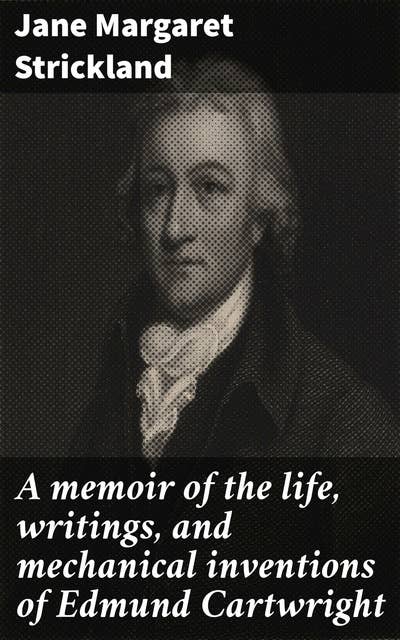 A memoir of the life, writings, and mechanical inventions of Edmund Cartwright: Pioneering Mechanic: Innovations of a Literary Inventor