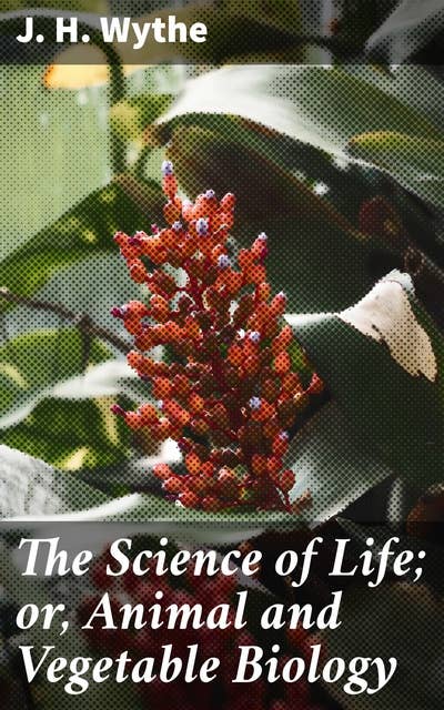 The Science of Life; or, Animal and Vegetable Biology: Exploring the Intricate World of Life Sciences and Interconnections in 19th Century Scientific Literature