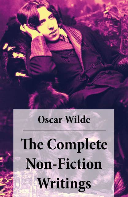 The Complete Non-Fiction Writings: (Essays on Art + The Rise Of Historical Criticism + Poems in Prose + The Soul of a Man under Socialism + De Produndis and more)