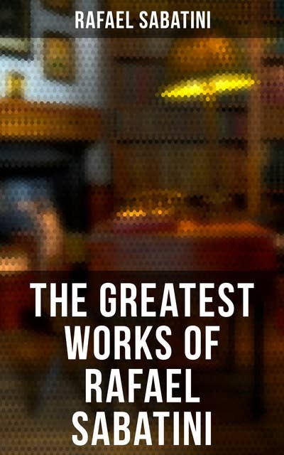 The Greatest Works of Rafael Sabatini: 100+ Novels, Short Stories and Historical Writings