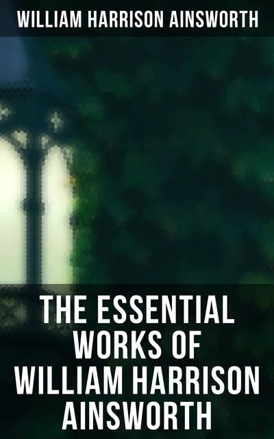 The Essential Works of William Harrison Ainsworth: Historical Romances, Adventure Novels, Gothic Tales & Short Stories