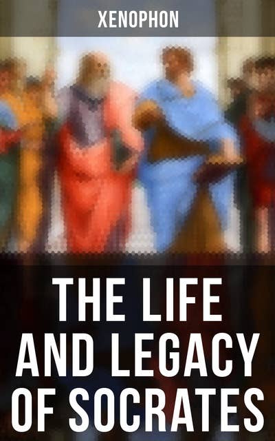 The Life and Legacy of Socrates: Xenophon's Memoires of Socrates and His Teachings: Memorabilia, Apology, The Economist, Symposium…