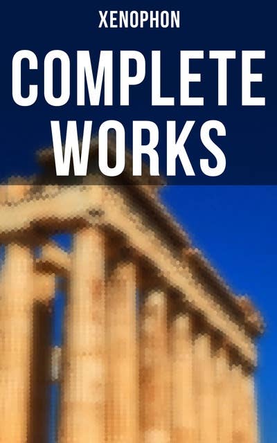 Complete Works: Anabasis, Cyropaedia, Hellenica, Agesilaus, Defense of Socrates, The Polity of the Athenians…