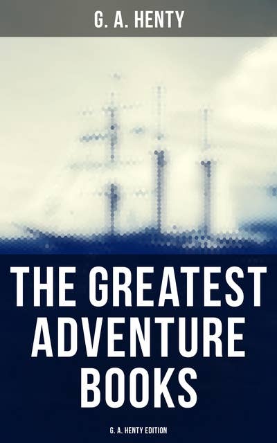 The Greatest Adventure Books - G. A. Henty Edition: Historical Novels, Pirate Tales, Thrillers & Action Adventure Novels
