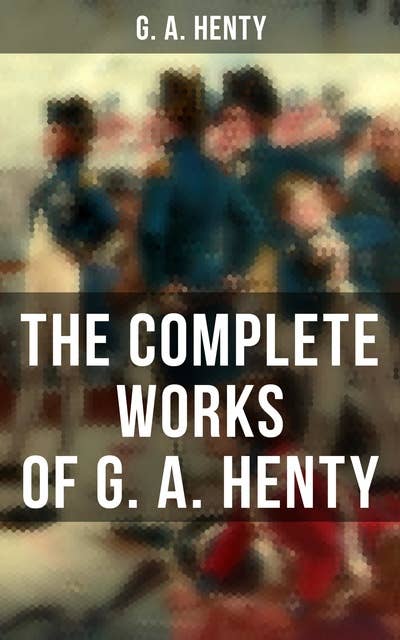 The Complete Works of G. A. Henty: 100+ Novels, Short Stories, Historical Works & Other Writings