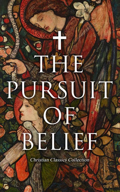 The Pursuit of Belief - Christian Classics Collection: 50+ Works on Theology, Philosophy, Spirituality and History of Christian Religion