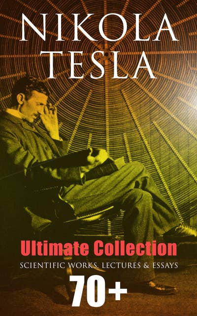 Nikola Tesla - Ultimate Collection: 70+ Scientific Works, Lectures & Essays: Inventions, Experiments & Patents (With Letters & Autobiography)