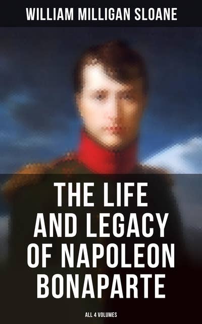 The Life and Legacy of Napoleon Bonaparte: All 4 Volumes