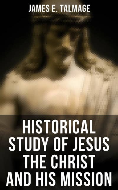 Historical Study of Jesus the Christ and His Mission: The Messiah According to Holy Scriptures Both Ancient and Modern