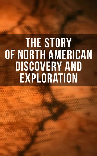 The Story of North American Discovery and Exploration: Biographies, Historical Documents, Journals & Letters of the Greatest Explorers of North America