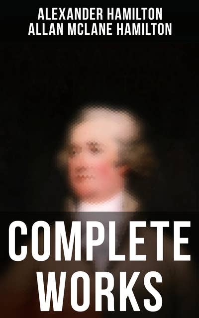 Complete Works: The Federalist Papers, The Continentalist, A Full Vindication, Private Correspondence & Biography