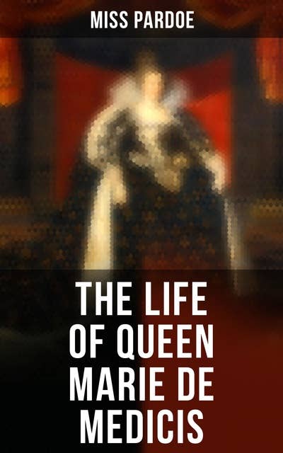 The Life of Queen Marie de Medicis: Biography of the Queen of France (Complete Edition)
