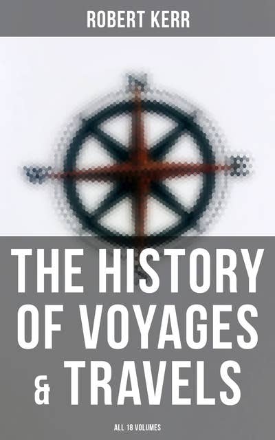 The History of Voyages & Travels (All 18 Volumes): From the Earliest Ages to the Present Time (Complete Edition)