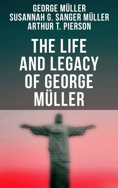 The Life and Legacy of George Müller: A Life of Prayer as Seen by the Author and His Friends & Family
