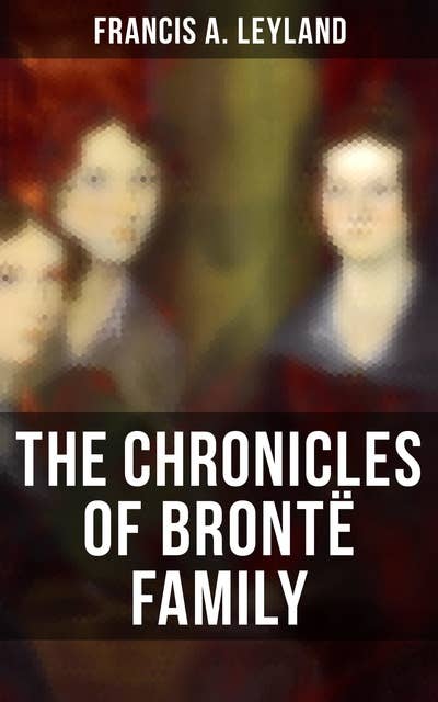 The Chronicles of Brontë Family: Chronicles of the Most Famous Literary Family (Complete Edition)