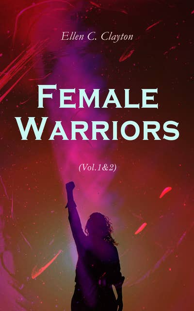 Female Warriors (Vol.1&2): Memorials of Female Valour and Heroism, From the Mythological Ages to the Present Era (Complete Edition)