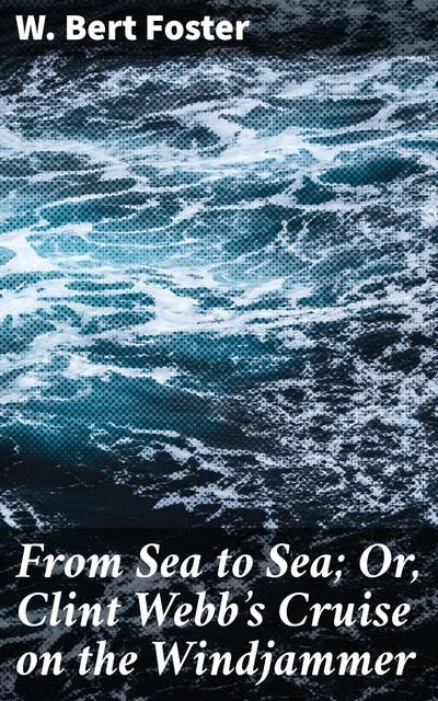 From Sea to Sea; Or, Clint Webb's Cruise on the Windjammer: A Sailor's Epic Journey Across the High Seas