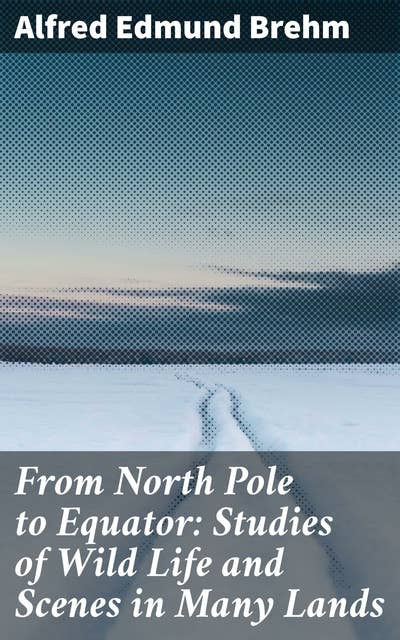From North Pole to Equator: Studies of Wild Life and Scenes in Many Lands: Journey through Global Wildlife: A Naturalist's Exploration