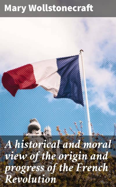 A historical and moral view of the origin and progress of the French Revolution