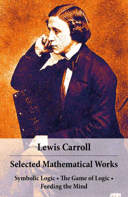 Selected Mathematical Works: Symbolic Logic + The Game of Logic + Feeding the Mind: by Charles Lutwidge Dodgson, alias Lewis Carroll