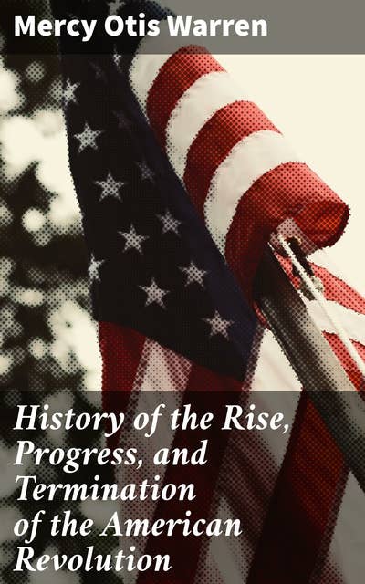 History of the Rise, Progress, and Termination of the American Revolution: A Revolutionary Tale: Unveiling the American Founding Through Warren's Perspective