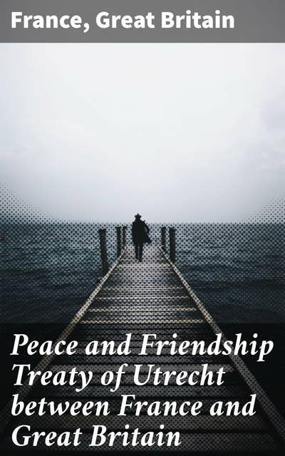 Peace and Friendship Treaty of Utrecht between France and Great Britain: An Anthology of Franco-British Diplomacy and Peace Negotiations in the Early Enlightenment
