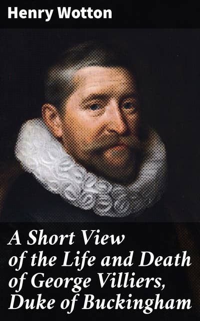 A Short View of the Life and Death of George Villiers, Duke of Buckingham: A Compelling Biography of a Royal Court Intriguer