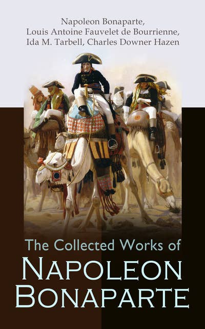 The Collected Works of Napoleon Bonaparte: Life & Legacy of the Great French Emperor: Biography, Memoirs & Personal Writings