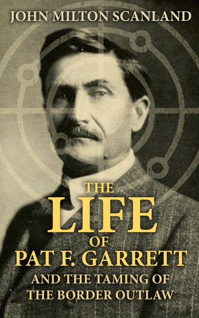 The Life of Pat F. Garrett and the Taming of the Border Outlaw: True Story about the Greatest Sheriff of the Old West