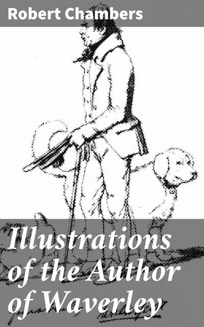 Illustrations of the Author of Waverley: Being Notices and Anecdotes of Real Characters, Scenes, and Incidents Supposed to Be Described in His Works