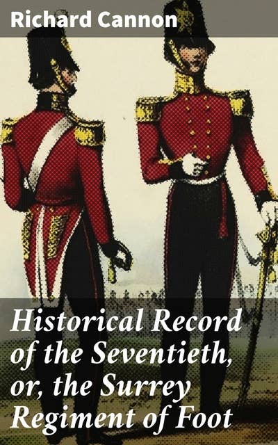 Historical Record of the Seventieth, or, the Surrey Regiment of Foot: Containing an account of the formation of the regiment in 1758, and of its subsequent services to 1848