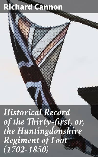 Historical Record of the Thirty-first, or, the Huntingdonshire Regiment of Foot (1702-1850): An account of the formation of the regiment in 1702, and of its subsequent services to 1850