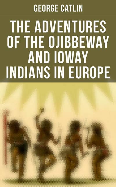 The Adventures of the Ojibbeway and Ioway Indians in Europe: Historical Account of Eight Years' Travels and Residence in France, England and Belgium