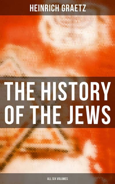 The History of the Jews (All Six Volumes): From the Earliest Period to the Modern Times and Emancipation in Central Europe