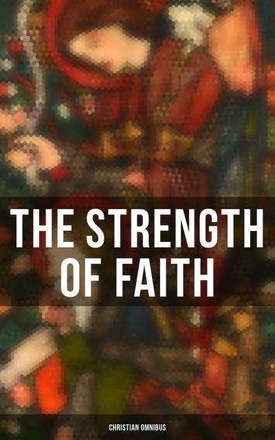 The Strength of Faith - Christian Omnibus: 50+ Books on Theology, Philosophy, Spirituality and History of Christian Religion