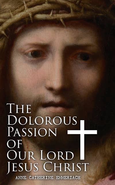 The Dolorous Passion of Our Lord Jesus Christ: From the Meditations of the Saint and Prophet Anne Catherine Emmerich