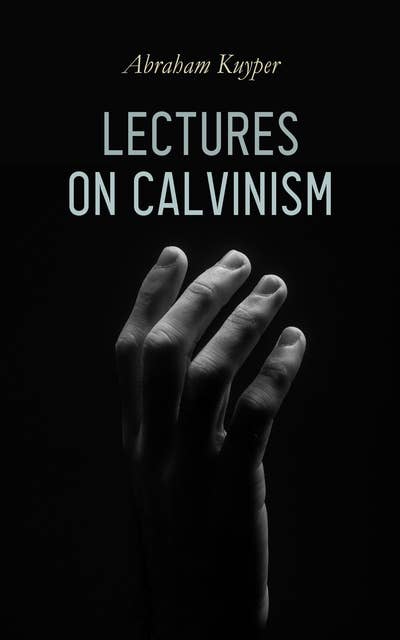 Lectures on Calvinism: Six Stone Lectures: Calvinism a Life-System, Calvinism and Religion, Politics, Science, Art & Future