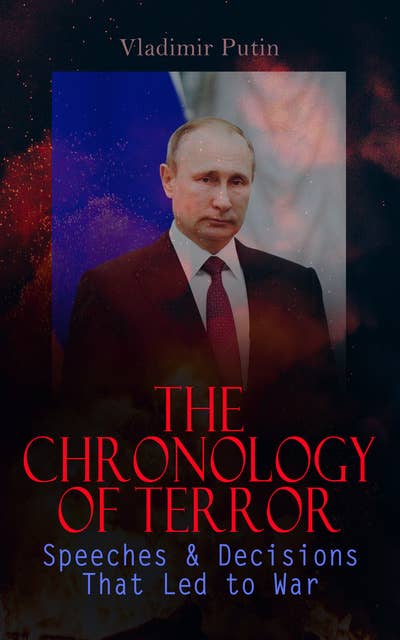 The Chronology of Terror: Speeches & Decisions That Led to War: President Putin's Essays, Statements, Executive Orders and Speeches