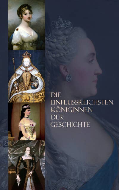 Die einflussreichsten Königinnen der Geschichte: Biographien von Maria Stuart, Elisabeth I., Maria Theresia, Marie Antoinette, Königin Luise, Sissi